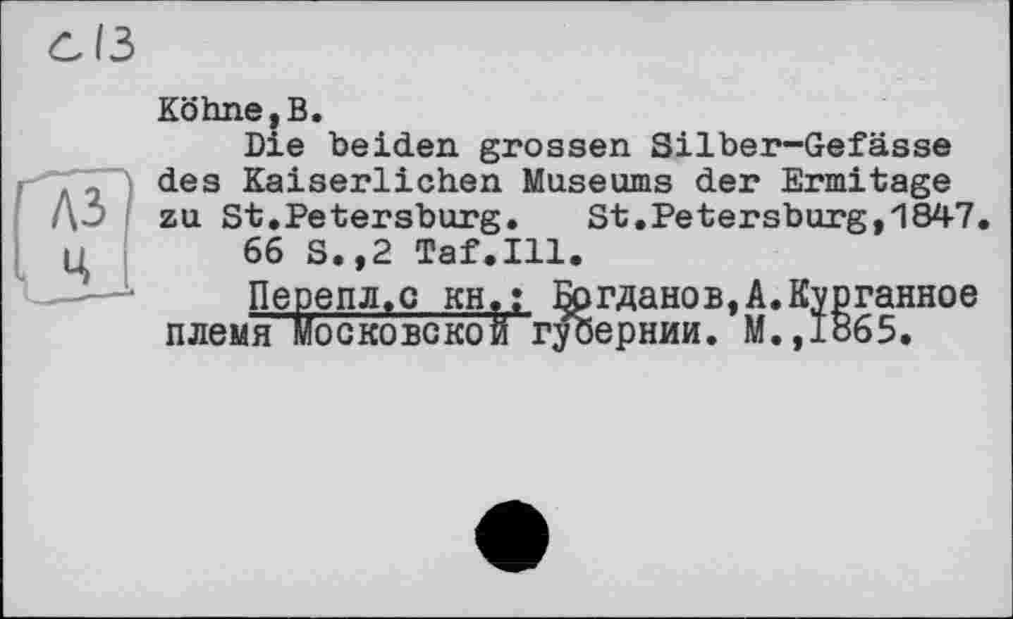 ﻿ІЗ
Köhne,B.
Die beiden grossen Silber-Gefässe des Kaiserlichen Museums der Ermitage zu St.Petersburg.	St.Petersburg,1847
66 S.,2 Taf.111.
Перепл.с кв.; Богданов, А. Ky pгаяное племя Московской губернии. М.,1865.